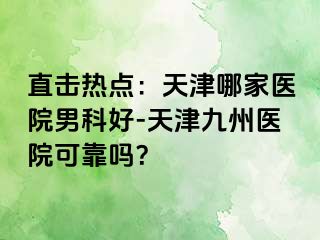 直击热点：天津哪家医院男科好-天津九洲医院可靠吗？