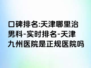 口碑排名:天津哪里治男科-实时排名-天津九洲医院是正规医院吗