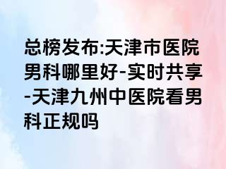 总榜发布:天津市医院男科哪里好-实时共享-天津九洲中医院看男科正规吗