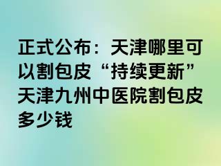 正式公布：天津哪里可以割包皮“持续更新”天津九洲中医院割包皮多少钱