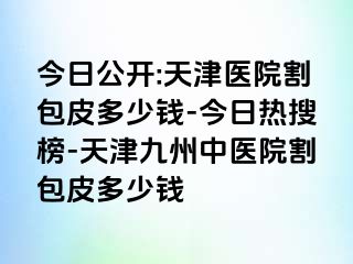 今日公开:天津医院割包皮多少钱-今日热搜榜-天津九洲中医院割包皮多少钱