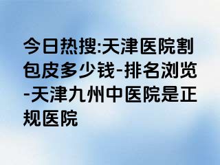今日热搜:天津医院割包皮多少钱-排名浏览-天津九洲中医院是正规医院