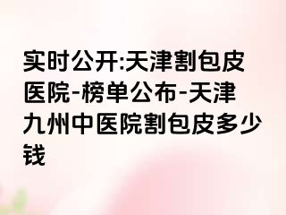 实时公开:天津割包皮医院-榜单公布-天津九洲中医院割包皮多少钱