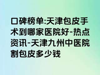 口碑榜单:天津包皮手术到哪家医院好-热点资讯-天津九洲中医院割包皮多少钱