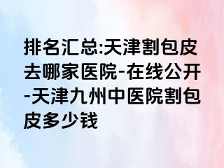 排名汇总:天津割包皮去哪家医院-在线公开-天津九洲中医院割包皮多少钱