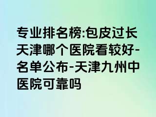 专业排名榜:包皮过长天津哪个医院看较好-名单公布-天津九洲中医院可靠吗