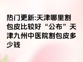 热门更新:天津哪里割包皮比较好“公布”天津九洲中医院割包皮多少钱