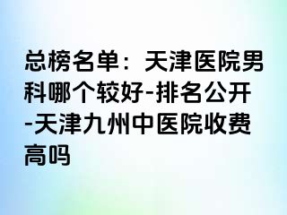 总榜名单：天津医院男科哪个较好-排名公开-天津九洲中医院收费高吗