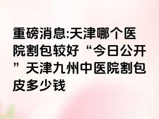 重磅消息:天津哪个医院割包较好“今日公开”天津九洲中医院割包皮多少钱