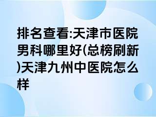 排名查看:天津市医院男科哪里好(总榜刷新)天津九洲中医院怎么样