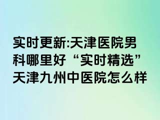 实时更新:天津医院男科哪里好“实时精选”天津九洲中医院怎么样