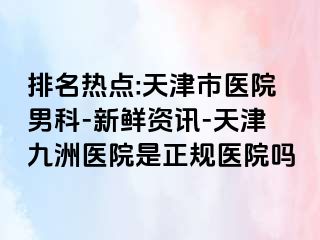 排名热点:天津市医院男科-新鲜资讯-天津九洲医院是正规医院吗
