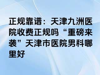 正规靠谱：天津九洲医院收费正规吗“重磅来袭”天津市医院男科哪里好
