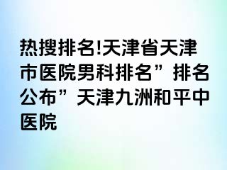 热搜排名!天津省天津市医院男科排名”排名公布”天津和平九洲中医院