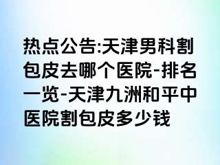 热点公告:天津男科割包皮去哪个医院-排名一览-天津和平九洲中医院割包皮多少钱