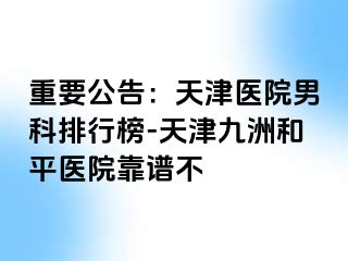重要公告：天津医院男科排行榜-天津和平九洲医院靠谱不