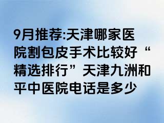 9月推荐:天津哪家医院割包皮手术比较好“精选排行”天津和平九洲中医院电话是多少