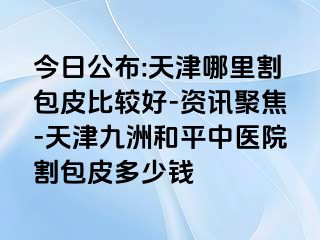 今日公布:天津哪里割包皮比较好-资讯聚焦-天津和平九洲中医院割包皮多少钱