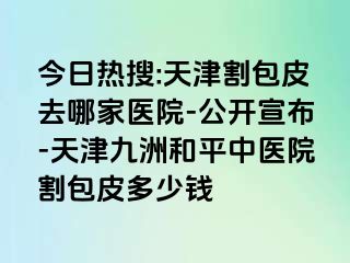 今日热搜:天津割包皮去哪家医院-公开宣布-天津和平九洲中医院割包皮多少钱