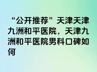 “公开推荐”天津天津和平九洲医院，天津和平九洲医院男科口碑如何