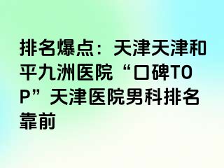 排名爆点：天津天津和平九洲医院“口碑TOP”天津医院男科排名靠前