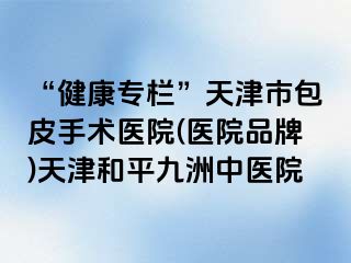 “健康专栏”天津市包皮手术医院(医院品牌)天津和平九洲中医院