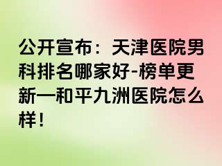 公开宣布：天津医院男科排名哪家好-榜单更新—和平九洲医院怎么样！