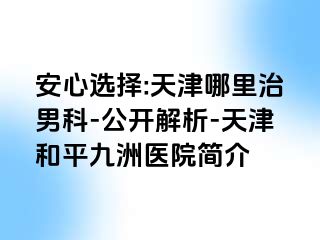 安心选择:天津哪里治男科-公开解析-天津和平九洲医院简介