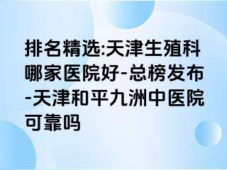 排名精选:天津生殖科哪家医院好-总榜发布-天津和平九洲中医院可靠吗