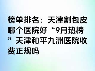 榜单排名：天津割包皮哪个医院好“9月热榜”天津和平九洲医院收费正规吗