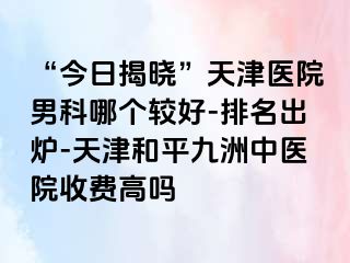 “今日揭晓”天津医院男科哪个较好-排名出炉-天津和平九洲中医院收费高吗