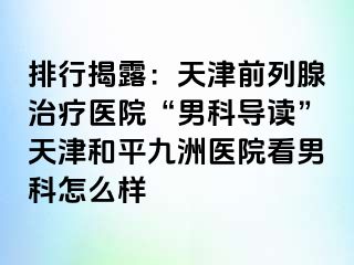 排行揭露：天津前列腺治疗医院“男科导读”天津和平九洲医院看男科怎么样