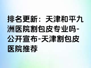 排名更新：天津和平九洲医院割包皮专业吗-公开宣布-天津割包皮医院推荐