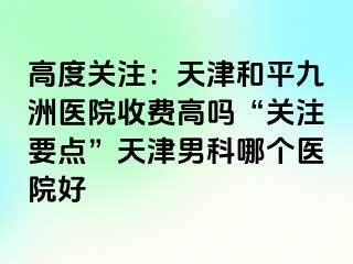 高度关注：天津和平九洲医院收费高吗“关注要点”天津男科哪个医院好