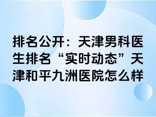 排名公开：天津男科医生排名“实时动态”天津和平九洲医院怎么样