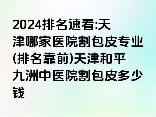 2024排名速看:天津哪家医院割包皮专业(排名靠前)天津和平九洲中医院割包皮多少钱