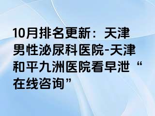 10月排名更新：天津男性泌尿科医院-天津和平九洲医院看早泄“在线咨询”