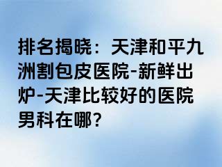 排名揭晓：天津和平九洲割包皮医院-新鲜出炉-天津比较好的医院男科在哪？