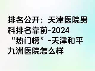 排名公开：天津医院男科排名靠前-2024“热门榜”-天津和平九洲医院怎么样