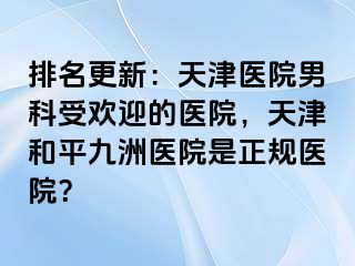 排名更新：天津医院男科受欢迎的医院，天津和平九洲医院是正规医院？