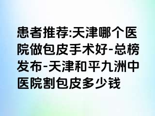 患者推荐:天津哪个医院做包皮手术好-总榜发布-天津和平九洲中医院割包皮多少钱