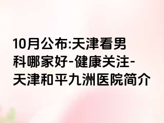 10月公布:天津看男科哪家好-健康关注-天津和平九洲医院简介