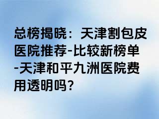 总榜揭晓：天津割包皮医院推荐-比较新榜单-天津和平九洲医院费用透明吗？