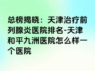 总榜揭晓：天津治疗前列腺炎医院排名-天津和平九洲医院怎么样一个医院