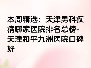 本周精选：天津男科疾病哪家医院排名总榜-天津和平九洲医院口碑好
