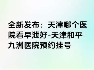 全新发布：天津哪个医院看早泄好-天津和平九洲医院预约挂号