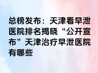 总榜发布：天津看早泄医院排名揭晓“公开宣布”天津治疗早泄医院有哪些