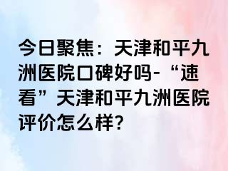 今日聚焦：天津和平九洲医院口碑好吗-“速看”天津和平九洲医院评价怎么样？