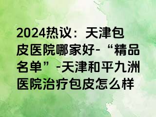 2024热议：天津包皮医院哪家好-“精品名单”-天津和平九洲医院治疗包皮怎么样