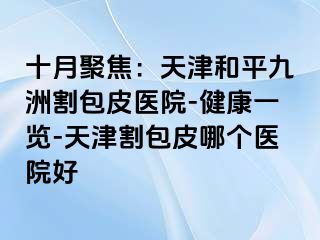十月聚焦：天津和平九洲割包皮医院-健康一览-天津割包皮哪个医院好